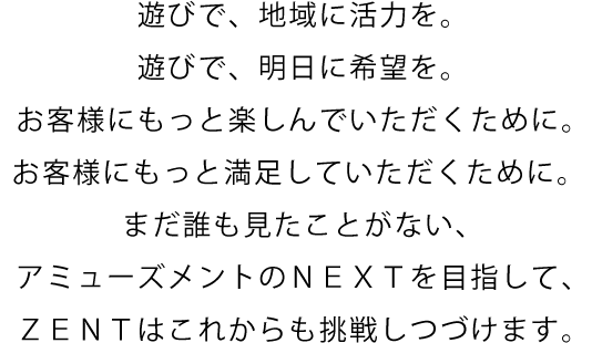 遊びで、地域に活力を。遊びで、明日に希望を。お客様にもっと楽しんでいただくために。お客様にもっと満足していただくために。 まだ誰も見たことがない、アミューズメントのＮＥＸＴを目指して、ＺＥＮＴはこれからも挑戦しつづけます。